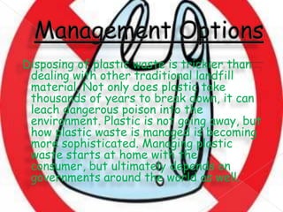 Disposing of plastic waste is trickier than
dealing with other traditional landfill
material. Not only does plastic take
thousands of years to break down, it can
leach dangerous poison into the
environment. Plastic is not going away, but
how plastic waste is managed is becoming
more sophisticated. Managing plastic
waste starts at home with the
consumer, but ultimately depends on
governments around the world as well.

 
