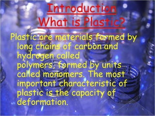 Plastic are materials formed by
long chains of carbon and
hydrogen called
polymers, formed by units
called monomers. The most
important characteristic of
plastic is the capacity of
deformation.

 