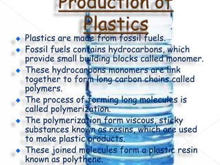 Plastics are made from fossil fuels.
Fossil fuels contains hydrocarbons, which
provide small building blocks called monomer.
These hydrocarbons monomers are link
together to form long carbon chains called
polymers.
The process of forming long molecules is
called polymerization.
The polymerization form viscous, sticky
substances known as resins, which are used
to make plastic products.
These joined molecules form a plastic resin
known as polythene.

 