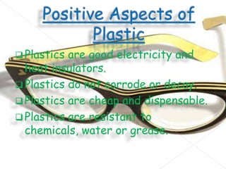  Plastics

are good electricity and
heat insulators.
 Plastics do not corrode or decay.
 Plastics are cheap and dispensable.
 Plastics are resistant to
chemicals, water or grease.

 