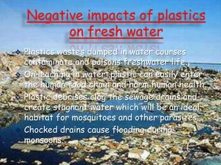 Plastics wastes dumped in water courses
contaminate and poisons freshwater life.
 On leaching in water, plastic can easily enter
the human food chain and harm human health.
 Plastic debrises clog the sewage drains and
create stagnant water which will be an ideal
habitat for mosquitoes and other parasites.
 Chocked drains cause flooding during
monsoons.


 