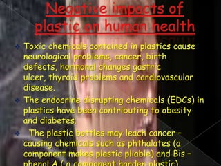 Toxic chemicals contained in plastics cause
neurological problems, cancer, birth
defects, hormonal changes gastric
ulcer, thyroid problems and cardiovascular
disease.
 The endocrine disrupting chemicals (EDCs) in
plastics have been contributing to obesity
and diabetes.
 The plastic bottles may leach cancer –
causing chemicals such as phthalates (a
component makes plastic pliable) and Bis –


 