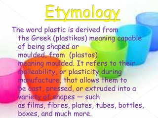 The word plastic is derived from
the Greek (plastikos) meaning capable
of being shaped or
moulded, from (plastos)
meaning moulded. It refers to their
malleability, or plasticity during
manufacture, that allows them to
be cast, pressed, or extruded into a
variety of shapes — such
as films, fibres, plates, tubes, bottles,
boxes, and much more.

 