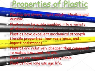 








Plastics are strong , light weight, flexible and
durable.
Plastics can be easily moulded into a variety
of shapes and sizes.
Plastics have excellent mechanical strength
(tensile properties, tear resistance, and
impact resistance).
Plastics are relatively cheaper than compared
to metals like steel, tin etc.
Plastics are reusable and recyclable.
Plastics have long use age life.

 