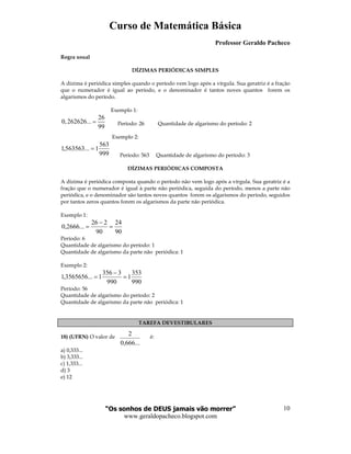 Curso de Matemática Básica
Professor Geraldo Pacheco
“Os sonhos de DEUS jamais vão morrer”
www.geraldopacheco.blogspot.com
10
...666,0
2
Regra usual
DÍZIMAS PERIÓDICAS SIMPLES
A dízima é periódica simples quando o período vem logo após a vírgula. Sua geratriz é a fração
que o numerador é igual ao período, e o denominador é tantos noves quantos forem os
algarismos do período.
Exemplo 1:
Período: 26 Quantidade de algarismo do período: 2
Exemplo 2:
999
563
1...563563,1 =
Período: 563 Quantidade de algarismo do período: 3
DÍZIMAS PERIÓDICAS COMPOSTA
A dízima é periódica composta quando o período não vem logo após a vírgula. Sua geratriz é a
fração que o numerador é igual à parte não periódica, seguida do período, menos a parte não
periódica, e o denominador são tantos noves quantos forem os algarismos do período, seguidos
por tantos zeros quantos forem os algarismos da parte não periódica.
Exemplo 1:
90
24
90
226
...2666,0 =
−
=
Período: 6
Quantidade de algarismo do período: 1
Quantidade de algarismo da parte não periódica: 1
Exemplo 2:
990
353
1
990
3356
1...3565656,1 =
−
=
Período: 56
Quantidade de algarismo do período: 2
Quantidade de algarismo da parte não periódica: 1
TAREFA DEVESTIBULARES
18) (UFRN) O valor de é:
a) 0,333...
b) 3,333...
c) 1,333...
d) 3
e) 12
26
0,262626...
99
=
 