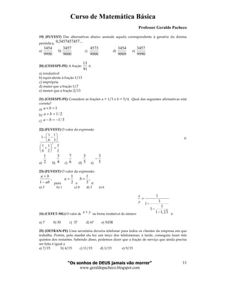 Curso de Matemática Básica
Professor Geraldo Pacheco
“Os sonhos de DEUS jamais vão morrer”
www.geraldopacheco.blogspot.com
11
2
3
2
1
6
1
3
1
6
1
1
2
+





+






−−
19) (FUVEST) Das alternativas abaixo assinale aquela correspondente à geratriz da dízima
periódica, ...3457457457,0
a)
9990
3454
b)
9000
3457
c)
9000
4573
d)
9009
3454
e)
9990
3457
20) (CESESPE-PE) A fração
13
91
é:
a) irredutível
b) equivalente à fração 1/13
c) imprópria
d) maior que a fração 1/7
e) menor que a fração 2/13
21) (CESESPE-PE) Considere as frações a = 1/3 e b = 5/4. Qual das seguintes afirmativas está
correta?
a) 1=×ba
b) 2/1=+ ba
c) 3/1−=− ba
22) (FUVEST) O valor da expressão
é:
a) 2
1
b) 4
3
c) 6
7
d) 5
3
e) 5
3
−
23) (FUVEST) O valor da expressão:
,
1 ab
ba
−
+
para 2
1
=a
e
,
3
1
=b
é:
a) 5 b) 1 c) 0 d) 3 e) 6
24) (CEFET-MG) O valor de x y+ na forma irredutível do número
1
1
1
1
1
1 1,23
x
y
=
−
−
− é:
a) 7 b) 30 c) 37 d) 67 e) NDR
25) (DETRAN-PE) Uma secretária deveria telefonar para todos os clientes da empresa em que
trabalha. Porém, pela manhã ela fez um terço dos telefonemas; à tarde, conseguiu fazer três
quintos dos restantes. Sabendo disso, podemos dizer que a fração de serviço que ainda precisa
ser feita é igual a
a) 7/15 b) 4/15 c) 11/15 d) 1/15 e) 9/15
 