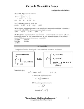 Curso de Matemática Básica
Professor Geraldo Pacheco
“Os sonhos de DEUS jamais vão morrer”
www.geraldopacheco.blogspot.com
12
26) (CEFET -PE) O valor da expressão












+











−
5
1
1:3:
5
1
1:1
é:
a) ½ b) 1 c) 2 d) 1/5 e) 5
27) (CEFET-PE) O valor de 250 : 0,25 é:
a) 1000 b) 62,5 c) 62 d) 65 e) 60,5
28) (EEAR) Um automóvel percorre 2/9 de uma estrada e depois percorre mais 1/3 da mesma e
desse modo rodou 300km. O comprimento da estrada, em km, é
a) 360 b) 540 c) 720 d) 980 e)
29) (EEAR) Duas empreiteiras farão conjuntamente a pavimentação de uma estrada, cada uma
trabalhando a partir de uma das extremidades. Se uma delas pavimentar 2/5 da estrada e a
outra os 81 km restantes, a extensão dessa estrada é de:
a) 125 km d) 145 km
b) 135 km e) 160 km
c) 142 km
POTENCIAÇÃO
É um produto de tantos fatores iguais à base quantas são as unidades do expoente.
Importante saber:
a) 0;10
≠= aparaa b) aa =1
c) Potência do expoente negativo:
0;
1
≠=−
acom
a
a n
n
d)Potência do expoente fracionário:
n mn
m
aa =
Cuidado: ( )
n nm m
a a≠
a = b
n
expoente
potência
base
Então
n
a =
1, se n = 0
a, se n = 1
a a a a, se n 2
n fatores
 