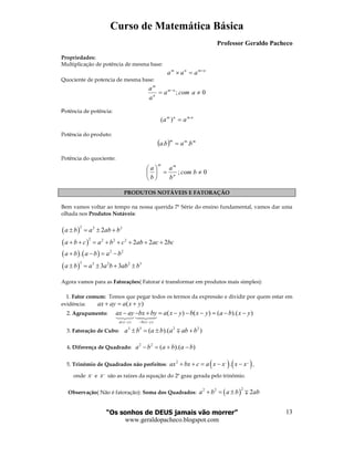 Curso de Matemática Básica
Professor Geraldo Pacheco
“Os sonhos de DEUS jamais vão morrer”
www.geraldopacheco.blogspot.com
13
Propriedades:
Multiplicação de potência de mesma base:
nmnm
aaa +
=×
Quociente de potencia de mesma base:
0; ≠= −
acoma
a
a nm
n
m
Potência de potência:
nmnm
aa .
)( =
Potência do produto:
( ) mmm
baba .. =
Potência do quociente:
0; ≠=





bcom
b
a
b
a
n
mm
PRODUTOS NOTÁVEIS E FATORAÇÃO
Bem vamos voltar ao tempo na nossa querida 7ª Série do ensino fundamental, vamos dar uma
olhada nos Produtos Notáveis:
( )
( )
( ) ( )
( )
2 2 2
2 2 2 2
2 2
3 3 2 2 3
2
2 2 2
.
3 3
a b a ab b
a b c a b c ab ac bc
a b a b a b
a b a a b ab b
± = ± +
+ + = + + + + +
+ − = −
± = ± + ±
Agora vamos para as Fatorações( Fatorar é transformar em produtos mais simples):
1. Fator comum: Temos que pegar todos os termos da expressão e dividir por quem estar em
evidência: ( )ax ay a x y+ = +
2. Agrupamento:
( ) ( )
( ) ( ) ( ).( )
a x y b x y
ax ay bx by a x y b x y a b x y
− − −
− − + = − − − = − −
3. Fatoração de Cubo:
3 3 2 2
( ).( )a b a b a ab b± = ± +∓
4. Diferença de Quadrado:
2 2
( ).( )a b a b a b− = + −
5. Trinômio de Quadrados não perfeitos: ( ) ( )2 , ,,
.ax bx c a x x x x+ + = − − ,
onde
,
x e
,,
x são as raízes da equação do 2º grau gerada pelo trinômio.
Observação( Não é fatoração): Soma dos Quadrados: ( )
22 2
2a b a b ab+ = ± ∓
 