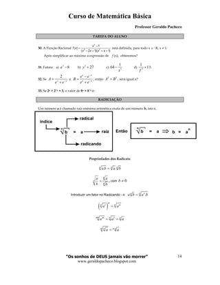 Curso de Matemática Básica
Professor Geraldo Pacheco
“Os sonhos de DEUS jamais vão morrer”
www.geraldopacheco.blogspot.com
14
TAREFA DO ALUNO
30. A Função Racional
3
2 2
1
( )
( 2 1)( 1)
x
f x
x x x x
−
=
− + + +
está definida, para todo x ∈ |R, x ≠ 1.
Após simplificar ao máximo a expressão de f (x), obteremos?
31. Fatore: a)
3
8a − b)
3
27y + c) 3
1
64
x
− d) 3
1
1
f
+ 3.
32. Se
2
x x
A
e e−
=
+
e
x x
x x
e e
B
e e
−
−
−
=
+
, então
2 2
A B+ , será igual a?
33. Se 2x + 2−−−−x = 3, o valor de 8x + 8−−−−x é:
RADICIAÇÃO
Um número a é chamado raiz enésima aritmética exata de um número b, isto é,
Propriedades dos Radicais:
. .n n n
a b a b=
n
n
n
a a
b b
= , com 0b ≠
Introduzir um fator no Radicando → .n nn
a b a b=
( )1
m
n n m
a a=
1mn nm n
a a a= =
.m n m n
a a=
Entãob = a
n
índice
radical
raiz
radicando
b = a
n
b = a
n
 