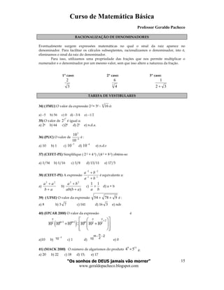 Curso de Matemática Básica
Professor Geraldo Pacheco
“Os sonhos de DEUS jamais vão morrer”
www.geraldopacheco.blogspot.com
15
( )
2
1 12 2 2
10 10 10 10 10 10:
n n n
m m m
+
− +
  
+ +  
   
RACIONALIZAÇÃO DE DENOMINADORES
Eventualmente surgem expressões matemáticas no qual o sinal da raiz aparece no
denominador. Para facilitar os cálculos subseqüentes, racionalizamos o denominador, isto é,
eliminamos o sinal da raiz do denominador.
Para isso, utilizamos uma propriedade das frações que nos permite multiplicar o
numerador e o denominador por um mesmo valor, sem que isso altere a natureza da fração.
1º caso: 2º caso: 3º caso:
3
2
3
4
6
32
1
+
TAREFA DE VESTIBULARES
34) ( FMU) O valor da expressão 2-2+ 50 - 4
16 é:
a) –5 b) 56 c) 0 d) –3/4 e) –1/2
35) O valor de
3
2
2 é igual a:
a) 26 b) 64 c)28 d) 25 e) n.d.a.
36) (PUC) O valor de 4
3
10
10
−
é :
a) 10 b) 1 c)
7
10−
d)
4
10−
e) n.d.r
37) (CEFET-PE) Simplifique ( 2-2 + 4-3) /(4-2 + 8-2) obtém-se:
a) 1/54 b) 1/16 c) 3/8 d) 13/11 e) 17/5
38) (CEFET-PE) A expressão 11
22
−−
−−
+
+
ba
ba
é equivalente a:
a)
ab
aa
+
+ 22
b)
)(
22
abab
ba
+
+
c)
ba
11
+ d) a + b
39) ( UFSE) O valor da expressão 97854 ++ é :
a) 8 b) 3 7 c) 141 d) 16 3 e) ndr
40) (EPCAR 2000) O valor da expressão é
a)10 b)
1
10−
c) 1 d)
2
2
nm
10
−−
e) 0
41) (MACK 2000) O número de algarismos do produto
9 13
4 5× é:
a) 20 b) 22 c) 18 d) 15; e) 17
 