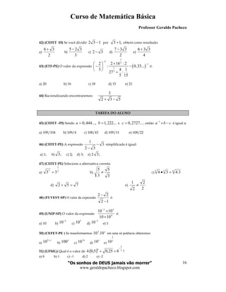 Curso de Matemática Básica
Professor Geraldo Pacheco
“Os sonhos de DEUS jamais vão morrer”
www.geraldopacheco.blogspot.com
16
42) (CEFET 03) Se você dividir 132 − por ,13 + obterá como resultado:
a)
2
36 +
b)
3
325−
c) 32 − d)
2
337 −
e)
4
336 +
43) (ETF-PE) O valor da expressão ( )
1
2
2
1
1
3
2 2 16 : 2
: 0,33...
3 4 1
27 :
5 15
−
−+ 
− − 
 
+
é:
a) 20 b) 16 c) 18 d) 15 e) 21
44) Racionalizando encontraremos:
3
2 3 5+ −
TAREFA DO ALUNO
45) (CEFET –PI) Sendo 0,444...,a = 1,222...b = e 0,2727...c = , então
1
a b c−
× − é igual a:
a) 109/104 b) 109/4 c) 108/43 d) 109/11 e) 108/22
46) (CEFET-PE) A expressão 3
32
1
−
−
simplificada é igual:
a) 1; b) ;3 c) 2; d) 3; e) 2 ;3
47) (CEFET-PE) Selecione a alternativa correta:
a) 2
7
7
33 = b)
3
5
3
5
≠ c) 633
3.434 =•
d) 752 =+ e)
2
2
2
1
≠
48) (FUVEST-SP) O valor da expressão
12
22
−
−
é:
49) (UNIP-SP) O valor da expressão 4
53
1010
1010
×
×−
é:
a) 10 b)
2
10−
c)
3
10 d)
3
10−
e) 1
50) (CEFET-PE ) Se transformarmos
x
10.103
em uma só potência obteremos:
a)
x+3
10 b)
x
100 c)
x3
10 d)
x
10 e)
x
3
10
51) (UFMG) Qual é o valor de ( ) 3
2
4
825,05,0.4
−
++ ?
a) 0 b) 1 c) -1 d) 2 e) -2
 