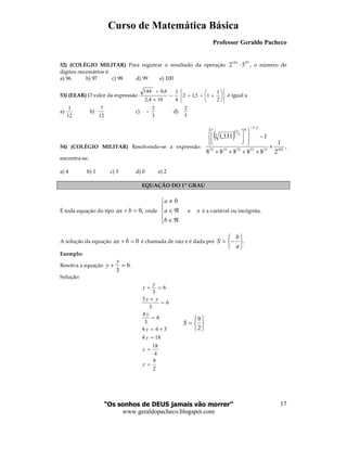 Curso de Matemática Básica
Professor Geraldo Pacheco
“Os sonhos de DEUS jamais vão morrer”
www.geraldopacheco.blogspot.com
17
52) (COLÉGIO MILITAR) Para registrar o resultado da operação
97101
52 ⋅ , o número de
dígitos necessários é:
a) 96 b) 97 c) 98 d) 99 e) 100
53) (EEAR) O valor da expressão












+÷−−
×
÷
2
1
15,12
4
3
104,2
6,0144
é igual a
a)
12
1
b)
12
7
c)
3
2
− d)
5
2
54) (COLÉGIO MILITAR) Resolvendo-se a expressão:
( )
1023333333333
2,70
5
12
3
2
1
88888
1331,1
×
++++
−










−
,
encontra-se:
a) 4 b) 1 c) 3 d) 0 e) 2
EQUAÇÃO DO 1º GRAU
É toda equação do tipo ,0=+ bax onde





ℜ∈
ℜ∈
≠
b
a
a 0
e x é a variável ou incógnita.
A solução da equação 0=+ bax é chamada de raiz e é dada por .






−=
a
b
S
Exemplo:
Resolva a equação 6
3
=+
y
y .
Solução:
2
9
4
18
184
364
6
3
4
6
3
3
6
3
=
=
=
×=
=
=
+
=+
y
y
y
y
y
yy
y
y






=
2
9
S
 