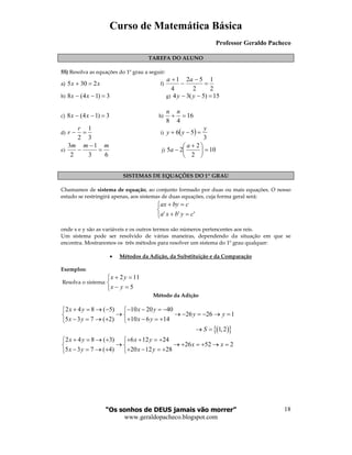 Curso de Matemática Básica
Professor Geraldo Pacheco
“Os sonhos de DEUS jamais vão morrer”
www.geraldopacheco.blogspot.com
18
TAREFA DO ALUNO
55) Resolva as equações do 1º grau a seguir:
a) xx 2305 =+ f)
2
1
2
52
4
1
=
−
−
+ aa
b) 3)14(8 =−− xx g) 15)5(34 =−− yy
c) 3)14(8 =−− xx h) 16
48
=+
nn
d)
3
1
2
=−
r
r i) ( )
3
56
y
yy =−+
e)
63
1
2
3 mmm
=
−
− j) 10
2
2
25 =




 +
−
a
a
SISTEMAS DE EQUAÇÕES DO 1º GRAU
Chamamos de sistema de equação, ao conjunto formado por duas ou mais equações. O nosso
estudo se restringirá apenas, aos sistemas de duas equações, cuja forma geral será:



=+
=+
''' cybxa
cbyax
onde x e y são as variáveis e os outros termos são números pertencentes aos reis.
Um sistema pode ser resolvido de várias maneiras, dependendo da situação em que se
encontra. Mostraremos os três métodos para resolver um sistema do 1º grau qualquer:
• Métodos da Adição, da Substituição e da Comparação
Exemplos:
Resolva o sistema:



=−
=+
5
112
yx
yx
Método da Adição
2 4 8 ( 5) 10 20 40
26 26 1
5 3 7 ( 2) 10 6 14
x y x y
y y
x y x y
+ = → − − − = − 
→ → − = − → = 
− = → + + − = + 
( ){ }1,2S→ =
2 4 8 ( 3) 6 12 24
26 52 2
5 3 7 ( 4) 20 12 28
x y x y
x x
x y x y
+ = → + + + = + 
→ → + = + → = 
− = → + + − = + 
 
