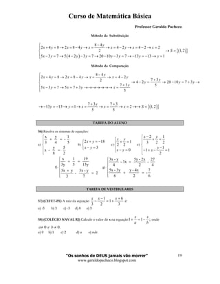 Curso de Matemática Básica
Professor Geraldo Pacheco
“Os sonhos de DEUS jamais vão morrer”
www.geraldopacheco.blogspot.com
19
Método da Substituição
( )
( ){ }
8 4
2 4 8 2 8 4 4 2 4 2 2
2 1,2
5 3 7 5 4 2 3 7 20 10 3 7 13 13 1
y
x y x y x x y x x
S
x y y y y y y y
−
+ = → = − → = → = − → = − → =
→ =
 − = → − − = → − − = → − = − → =
Método da Comparação
8 4
2 4 8 2 8 4 4 2
7 32
4 2 20 10 7 3
7 3 5
5 3 7 5 7 3
5
y
x y x y x x y
y
y y y
y
x y x y x
−
+ = → = − → = → = − +
→ − = → − = + →
+ − = → = + →→→→→→→ =

( ){ }7 3 7 3
13 13 1 2 1,2
5 5
y
y y x x x S
+ +
→ − = − → = → = → = → = →→ =
TAREFA DO ALUNO
56) Resolva os sistemas de equações:
a)
x y 1
-
3 4 5
y 5
x -
8 2

+ =

 =

b)
2 18
3
x y
x y
+ = −

− =
c)
1
2 2
0
x y
x y

+ =

 − =
e)
2 1
3 2 2
1
1 1
2
x y
y
x
−
+ =

−− + − =

f)
x 1 19
3y 5 15y
3x y 3x - y
- 2
3 7

+ =

+ =

g)
3x - y 5y - 2x 27
- 3x -
4 2 4
5x - 3y y - 4x 7
-
6 2 6

=

 + =

TAREFA DE VESTIBULARES
57) (CEFET-PE) A raiz da equação
3
6
1
2
1
3
+
+=
−
−
xxx
é:
a) -5 b) 3 c) -3 d) 8 e) 5
58) (COLÉGIO NAVAL RJ) Calcule o valor de x na equação ;11
b
x
a
x
−=+ onde
.00 ≠≠ bea
a) 0 b) 1 c) 2 d) a e) ndr
 