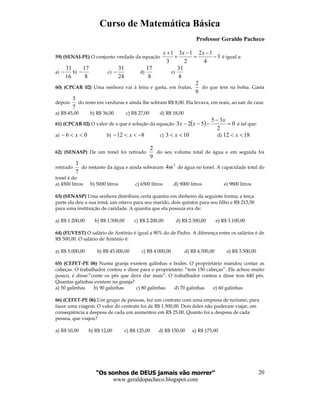 Curso de Matemática Básica
Professor Geraldo Pacheco
“Os sonhos de DEUS jamais vão morrer”
www.geraldopacheco.blogspot.com
20
59) (SENAI-PE) O conjunto verdade da equação
1 3 1 2 1
3
3 2 4
x x x+ − −
+ = − é igual a:
a)
31
16
− b)
17
8
− c)
31
24
− d)
17
8
e)
31
8
60) (CPCAR 02) Uma senhora vai à feira e gasta, em frutas,
9
2
do que tem na bolsa. Gasta
depois
7
3
do resto em verduras e ainda lhe sobram R$ 8,00. Ela levava, em reais, ao sair de casa:
a) R$ 45,00 b) R$ 36,00 c) R$ 27,00 d) R$ 18,00
61) (CPCAR 02) O valor de x que é solução da equação ( ) 0
2
35
523 =
−
−−−
x
xx é tal que:
a) 06 <<− x b) 812 −<<− x c) 103 << x d) 1812 << x
62) (SENASP) De um tonel foi retirado
9
2
do seu volume total de água e em seguida foi
retirado
7
3
do restante da água e ainda sobraram
3
4m de água no tonel. A capacidade total do
tonel é de:
a) 4500 litros b) 5000 litros c) 6500 litros d) 9000 litros e) 9800 litros
63) (SENASP) Uma senhora distribuiu certa quantia em dinheiro da seguinte forma; a terça
parte ela deu a sua irmã, um oitavo para seu marido, dois quintos para seu filho e R$ 215,50
para uma instituição de caridade. A quantia que ela possuía era de:
a) R$ 1.200,00 b) R$ 1.500,00 c) R$ 2.200,00 d) R$ 2.300,00 e) R$ 3.100,00
64) (FUVEST) O salário de Antônio é igual a 90% do de Pedro. A diferença entre os salários é de
R$ 500,00. O salário de Antônio é:
a) R$ 5.000,00 b) R$ 45.000,00 c) R$ 4.000,00 d) R$ 4.500,00 e) R$ 3.500,00
65) (CEFET-PE 06) Numa granja existem galinhas e bodes. O proprietário mandou contar as
cabeças. O trabalhador contou e disse para o proprietário: “tem 150 cabeças”. Ele achou muito
pouco, e disse:”conte os pés que deve dar mais”. O trabalhador contou e disse tem 440 pés.
Quantas galinhas existem na granja?
a) 50 galinhas b) 90 galinhas c) 80 galinhas d) 70 galinhas e) 60 galinhas
66) (CEFET-PE 06) Um grupo de pessoas, fez um contrato com uma empresa de turismo, para
fazer uma viagem. O valor do contrato foi de R$ 1.500,00. Dois deles não puderam viajar, em
conseqüência a despesa de cada um aumentou em R$ 25,00. Quanto foi a despesa de cada
pessoa, que viajou?
a) R$ 10,00 b) R$ 12,00 c) R$ 125,00 d) R$ 150,00 e) R$ 175,00
 
