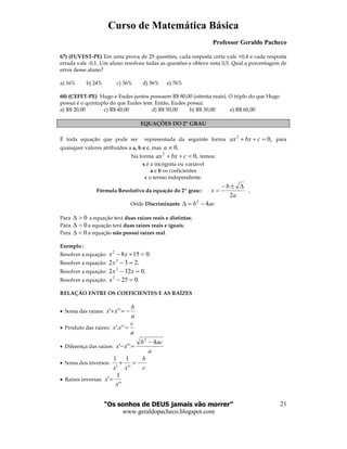 Curso de Matemática Básica
Professor Geraldo Pacheco
“Os sonhos de DEUS jamais vão morrer”
www.geraldopacheco.blogspot.com
21
67) (FUVEST-PE) Em uma prova de 25 questões, cada resposta certa vale +0,4 e cada resposta
errada vale -0,1. Um aluno resolveu todas as questões e obteve nota 0,5. Qual a porcentagem de
erros desse aluno?
a) 16% b) 24% c) 36% d) 56% e) 76%
68) (CEFET-PE) Hugo e Eudes juntos possuem R$ 80,00 (oitenta reais). O triplo do que Hugo
possui é o quíntuplo do que Eudes tem. Então, Eudes possui:
a) R$ 20,00 c) R$ 40,00 d) R$ 50,00 b) R$ 30,00 e) R$ 60,00
EQUAÇÕES DO 2º GRAU
É toda equação que pode ser representada da seguinte forma ,02
=++ cbxax para
quaisquer valores atribuídos a a, b e c, mas .0≠a
Na forma ,02
=++ cbxax temos:
x é a incógnita ou variável
a e b os coeficientes
c o termo independente.
Fórmula Resolutiva da equação do 2º grau::
a
b
x
2
∆±−
= ,
Onde Discriminante acb 42
−=∆
Para 0>∆ a equação terá duas raízes reais e distintas;
Para 0=∆ a equação terá duas raízes reais e iguais;
Para 0<∆ a equação não possui raízes real.
Exemplo :
Resolver a equação: .01582
=+− xx
Resolver a equação: .232 2
=−x
Resolver a equação: .0322 2
=− xx
Resolver a equação: .0252
=−x
RELAÇÃO ENTRE OS COEFICIENTES E AS RAÍZES
• Soma das raízes:
a
b
xx −=+ '''
• Produto das raízes:
a
c
xx ='''.
• Diferença das raízes:
a
acb
xx
4
'''
2
−
=−
• Soma dos inversos:
c
b
xx
−=+
''
1
'
1
• Raízes inversas:
''
1
'
x
x =
 