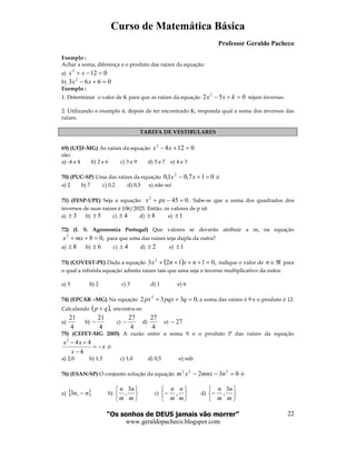 Curso de Matemática Básica
Professor Geraldo Pacheco
“Os sonhos de DEUS jamais vão morrer”
www.geraldopacheco.blogspot.com
22
Exemplo :
Achar a soma, diferença e o produto das raízes da equação:
a) 0122
=−+ xx
b) 0663 2
=+− xx
Exemplo :
1. Determinar o valor de K para que as raízes da equação 052 2
=+− kxx sejam inversas.
2. Utilizando o exemplo 6, depois de ter encontrado K, responda qual a soma dos inversos das
raízes.
TAREFA DE VESTIBULARES
69) (UFJF-MG) As raízes da equação 01282
=+− xx
são:
a) -4 e 4 b) 2 e 6 c) 3 e 9 d) 5 e 7 e) 4 e 3
70) (PUC-SP) Uma das raízes da equação 017,01,0 2
=+− xx é:
a) 2 b) 7 c) 0,2 d) 0,5 e) não sei
71) (FESP-UPE) Seja a equação: .0452
=−+ pxx Sabe-se que a soma dos quadrados dos
inversos de suas raízes é 106/2025. Então, os valores de p sã:
a) 3± b) 5± c) 4± d) 8± e) 1±
72) (I. S. Agronomia Portugal) Que valores se deverão atribuir a m, na equação
,082
=++ mxx para que uma das raízes seja dupla da outra?
a) 8± b) 6± c) 4± d) 2± e) 1±
73) (COVEST-PE) Dada a equação ( ) ,01123 2
=++++ nxnx indique o valor de ℜ∈n para
o qual a referida equação admita raízes tais que uma seja o inverso multiplicativo da outra:
a) 5 b) 2 c) 3 d) 1 e) 6
74) (EPCAR –MG) Na equação ,0332 2
=++ qpqxpx a soma das raízes é 9 e o produto é 12.
Calculando ( ),qp + encontra-se:
a)
4
21
b)
4
21
− c)
4
27
− d)
4
27
e) 27−
75) (CEFET-MG 2005) A razão entre a soma S e o produto P das raízes da equação
2
4 4
4
x x
x
x
− +
= −
−
é:
a) 2,0 b) 1,5 c) 1,0 d) 0,5 e) ndr
76) (ESAN-SP) O conjunto solução da equação 032 222
=−− nmnxxm é:
a) { }nn −,3 b)






m
n
m
n 3
, c)






−
m
n
m
n
, d)






−
m
n
m
n 3
,
 