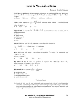 Curso de Matemática Básica
Professor Geraldo Pacheco
“Os sonhos de DEUS jamais vão morrer”
www.geraldopacheco.blogspot.com
23
77) (CEFET-PE 06) A idade de Paulo somada com a idade de Ana é igual há 50 anos. Se o dobro
da idade de Paulo aumentado do quadrado da idade de Ana é igual há 295 anos. Qual é a idade
de Ana?
a) 20 anos b) 15 anos c) 35 anos d) 10 anos e) 40 anos
78) (FUVEST) A equação
2
1 0
1
x x
x x
−
+ − =
−
tem duas raízes. A soma e o produto dessas
raízes são iguais a:
a) -2 b) 0 c) 3 d) -4 e) 1
79) (ESPCAR) Na equação
2
4 (2 ) 3 0,x k x− + + = onde a unidade é uma das raízes, tem-se
para k um número:
a) primo
b) menor que 4
c) divisível por 2
d) maior que 5
e) NDR
80) (SENAI-PE) O valor de b, de modo que a soma das raízes da equação
( ) 032
2
2
=−+++ byb
y
seja igual a ,12− é igual a:
a) -4 b) -8 c) 8 d) 4 e) 2
81) (COVEST-PE M2) Sejam a e b as raízes da equação .052
=+− qxx Sabendo-se que
,243... =baab
baba
indique o valor de q.
a) 1 b) 2 c) 3 d) 4 e) 5
82) (CEFET-PE 06) A soma e o produto da equação ( ) 015232
=−−− xnmx são,
respectivamente, 6 e -5. Qual o valor de m + n?
a) 5 b) 8 c) 11 d) 15 e) 10
83) (FUVEST-SP) A equação 1
1
1
1
2
2
−=
+
+
− xx
:
a) não tem raiz real
b) tem duas raízes reais
c) tem apenas uma raiz real
d) admite 10 como raiz
Problemas Extras
84. No alto de uma torre de uma emissora de televisão duas luzes “piscam” com freqüências
diferentes. A primeira pisca 15 vezes por minuto e a segunda pisca 10 vezes por minuto. Se
num determinado instante as luzes piscam simultaneamente, após quantos segundos elas
voltarão a piscar simultaneamente?
 