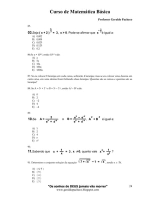 Curso de Matemática Básica
Professor Geraldo Pacheco
“Os sonhos de DEUS jamais vão morrer”
www.geraldopacheco.blogspot.com
24
85.
03.Seja . Pode-se afirmar que é igual a:( x + 2 ) = 3, x > 0 x
1
3
3
2
A) 0,002
B) 0,008
C) 0,025
D) 0,125
E) 0,2
86.Se a = 102,5, então 103,5 vale:
A) a
B) 5a
C) 10a
D) 100a
E) 1000a
87. Se eu colocar 8 laranjas em cada caixa, sobrarão 4 laranjas; mas se eu colocar uma dezena em
cada caixa, em uma destas ficará faltando duas laranjas. Quantas são as caixas e quantas são as
laranjas?
88. Se A = 3x + 3−x e B = 3x − 3−x, então A2 − B2 vale:
A) 0
B) 2
C) −2
D) 4
E) −4
89.
2
e + e e + e
x xx x
e e
x x
A = e B =10.Se , é igual a:A + B
2 2
A) 1
B) 2
C) 4
D) e
E) e2
90.
11.Sabendo que , , quanto vale ?x 0x + = 3
1
x
x +
1
x
2
2
91. Determine o conjunto solução da equação 7 + x 1 = x , sendo x ∈ N.
A) { 4, 9 }
B) { 9 }
C) { 4 }
D) { 2 }
E) { 3 }
 