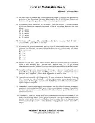 Curso de Matemática Básica
Professor Geraldo Pacheco
“Os sonhos de DEUS jamais vão morrer”
www.geraldopacheco.blogspot.com
25
92. João diz a Pedro: Se você me der 1/5 do dinheiro que possui, ficarei com uma quantia igual
ao dobro do que lhe restará. Por outro lado, se eu lhe der R$ 6,00 do meu dinheiro, nós
ficaremos com quantias iguais. João e Pedro possuem, respectivamente?
93. No orçamento de um trabalhador, 1/5 do salário é gasto com moradia, 1/10 com transporte,
e 3/5 com alimentação. Sabendo que sobram R$ 200,00 para outras despesas, qual o seu
salário
A) R$ 1.800,00
B) R$ 2.000,00
C) R$ 2.200,00
D) R$ 2.400,00
E) R$ 2.600,00
94. A soma das idades de pai e filho é, hoje, 72 anos. Há 12 anos passados, a idade do pai era 7
vezes a do filho. Qual a idade do filho hoje?
95. A soma de dois números positivos é igual ao triplo da diferença entre esses mesmos dois
números. Essa diferença, por sua vez, é igual ao dobro do quociente do maior pelo menor.
Esses números são:
A) 3 e 6
B) 4 e 8
C) 5 e 10
D) 6 e 12
E) 8 e 16
96. Roberto disse a Valéria: “Pense em um número; dobre esse número; some 12 ao resultado;
divida o novo resultado por 2. Quanto deu?” Valéria disse: “15”, ao que Roberto
imediatamente revelou o número original que Valéria havia pensado. Calcule esse número.
97. Numa festa estão presentes rapazes e moças. Depois que 5 rapazes se foram, ficam 2 rapazes
para cada moça. A seguir chegam mais 10 rapazes, saem 5 moças, e temos então 3 rapazes
para cada moça que restou. Quantos eram os presentes no início da festa?
98. Uma empresa gastou R$ 5.600,00 na compra de certa metragem de fibra óptica. Se tivesse
feito a compra com outro fornecedor poderia comprar, com a mesma quantia gasta, 10
metros a mais de fibra óptica economizando R$ 10,00 por metro. Quantos metros de fibra
óptica a empresa comprou?
99. Uma senhora comprou uma caixa de bombons para seus dois filhos. Um destes tirou para si
metade dos bombons da caixa. Mais tarde, o outro menino também tirou para si metade dos
bombons que encontrou na caixa. Restaram 10 bombons. Calcule quantos bombons havia
inicialmente na caixa.
100. Uma torneira enche um tanque em 12 min, enquanto uma segunda torneira gasta 18 min
para encher o mesmo tanque. Com o tanque inicialmente vazio, abre-se a primeira torneira
durante x min; ao fim desse tempo fecha-se essa torneira e abre-se a segunda, a qual
termina de encher o tanque em x + 3 min. Calcule o tempo gasto, em minutos, para encher o
tanque.
 