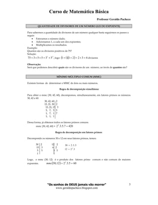Curso de Matemática Básica
Professor Geraldo Pacheco
“Os sonhos de DEUS jamais vão morrer”
www.geraldopacheco.blogspot.com
3
3.212
5.3.230
2
=
=
QUANTIDADE DE DIVISORES DE UM NÚMERO (LEI DO EXPOENTE)
Para sabermos a quantidade de divisores de um número qualquer basta seguirmos os passos a
seguir:
• Fatoramos o número dado;
• Adicionamos 1, a cada um dos expoentes;
• Multiplicamos os resultados.
Exemplo:
Quantos são os divisores positivos de 75?
Solução:
,5355375 21
×=××= logo: ( )( ) 63221.11 =×=++ divisores
Observação:
Será que podemos descobrir quais são os divisores de um número, ao invés de quantos são?
MÍNIMO MÚLTIPLO COMUM (MMC)
Existem formas de determinar o MMC de dois ou mais números.
Regra de decomposição simultânea:
Para obter o mmc (30, 42, 60), decompomos, simultaneamente, em fatores primos os números
30, 42 e 60:
30, 42, 60 2
15, 21, 30 2
15, 21, 15 3
5, 7, 5 5
1, 7, 1 7
1, 1, 1
Dessa forma, já obtemos todos os fatores primos comuns:
mmc (30, 42, 60) = 4207.5.3.22
=
Regra de decomposição em fatores primos:
Decompondo os números 30 e 12 em seus fatores primos, temos:
30 2 12 2
15 3 6 2
5 5 3 3
1 1
Logo, o mmc (30; 12) é o produto dos fatores primo comum e não comum de maiores
expoentes. ( ) 605.3.212;30 2
==mmc
 