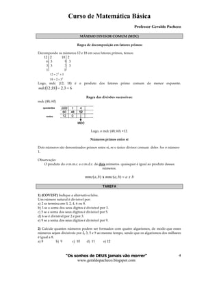 Curso de Matemática Básica
Professor Geraldo Pacheco
“Os sonhos de DEUS jamais vão morrer”
www.geraldopacheco.blogspot.com
4
MÁXIMO DIVISOR COMUM (MDC)
Regra de decomposição em fatores primos:
Decompondo os números 12 e 18 em seus fatores primos, temos:
12 2 18 2
6 3 9 3
3 3 3 3
1 1
2
2
3218
3212
×=
×=
Logo, mdc (12; 18) é o produto dos fatores primo comum de menor expoente.
( ) 63.218;12 ==mdc
Regra das divisões sucessivas:
mdc (48; 60)
Logo, o mdc (48; 60) =12.
Números primos entre sí
Dois números são denominados primos entre si, se o único divisor comum deles for o número
1.
Observação:
O produto do o m.m.c. e o m.d.c. de dois números quaisquer é igual ao produto desses
números.
( , ) ( , )mmc a b mmc a b a x b=x
TAREFA
1) (COVEST) Indique a alternativa falsa.
Um número natural é divisível por:
a) 2 se termina em 0, 2, 4, 6 ou 8.
b) 3 se a soma dos seus dígitos é divisível por 3.
c) 5 se a soma dos seus dígitos é divisível por 5.
d) 6 se é divisível por 2 e por 3.
e) 9 se a soma dos seus dígitos é divisível por 9.
2) Calcule quantos números podem ser formados com quatro algarismos, de modo que esses
números sejam divisíveis por 2, 3, 5 e 9 ao mesmo tempo, sendo que os algarismos dos milhares
é igual a 8.
a) 8 b) 9 c) 10 d) 11 e) 12
 