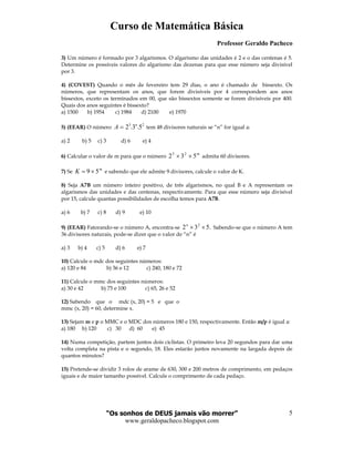 Curso de Matemática Básica
Professor Geraldo Pacheco
“Os sonhos de DEUS jamais vão morrer”
www.geraldopacheco.blogspot.com
5
3) Um número é formado por 3 algarismos. O algarismo das unidades é 2 e o das centenas é 5.
Determine os possíveis valores do algarismo das dezenas para que esse número seja divisível
por 3.
4) (COVEST) Quando o mês de fevereiro tem 29 dias, o ano é chamado de bissexto. Os
números, que representam os anos, que forem divisíveis por 4 correspondem aos anos
bissextos, exceto os terminados em 00, que são bissextos somente se forem divisíveis por 400.
Quais dos anos seguintes é bissexto?
a) 1500 b) 1954 c) 1984 d) 2100 e) 1970
5) (EEAR) O número
23
5.3.2 n
A = tem 48 divisores naturais se “n” for igual a:
a) 2 b) 5 c) 3 d) 6 e) 4
6) Calcular o valor de m para que o número
m
532 23
×× admita 60 divisores.
7) Se
m
K 59 ×= e sabendo que ele admite 9 divisores, calcule o valor de K.
8) Seja A7B um número inteiro positivo, de três algarismos, no qual B e A representam os
algarismos das unidades e das centenas, respectivamente. Para que esse número seja divisível
por 15, calcule quantas possibilidades de escolha temos para A7B.
a) 6 b) 7 c) 8 d) 9 e) 10
9) (EEAR) Fatorando-se o número A, encontra-se .532 2
××n
Sabendo-se que o número A tem
36 divisores naturais, pode-se dizer que o valor de “n” é
a) 3 b) 4 c) 5 d) 6 e) 7
10) Calcule o mdc dos seguintes números:
a) 120 e 84 b) 36 e 12 c) 240, 180 e 72
11) Calcule o mmc dos seguintes números:
a) 30 e 42 b) 75 e 100 c) 65, 26 e 52
12) Sabendo que o mdc (x, 20) = 5 e que o
mmc (x, 20) = 60, determine x.
13) Sejam m e p o MMC e o MDC dos números 180 e 150, respectivamente. Então m/p é igual a:
a) 180 b) 120 c) 30 d) 60 e) 45
14) Numa competição, partem juntos dois ciclistas. O primeiro leva 20 segundos para dar uma
volta completa na pista e o segundo, 18. Eles estarão juntos novamente na largada depois de
quantos minutos?
15) Pretende-se dividir 3 rolos de arame de 630, 300 e 200 metros de comprimento, em pedaços
iguais e de maior tamanho possível. Calcule o comprimento de cada pedaço.
 