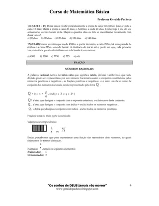 Curso de Matemática Básica
Professor Geraldo Pacheco
“Os sonhos de DEUS jamais vão morrer”
www.geraldopacheco.blogspot.com
6
5
4
16) (CEFET – PI) Dona Luiza recebe periodicamente a visita de seus três filhos: João a visita a
cada 15 dias; Maria a visita a cada 20 dias; e Antônio, a cada 24 dias. Como hoje é dia de seu
aniversário, os três foram vê-la. Daqui a quantos dias os três se encontrarão novamente com
dona Luiza?
a) 70 dias b) 90 dias c) 120 dias d) 130 dias e) 140 dias
17) (EEAR) Numa avenida que mede 4500m, a partir do início, a cada 250m, há uma parada de
ônibus e a cada 225m, uma de bonde. A distância do início até o ponto em que, pela primeira
vez, coincide a parada de ônibus com a de bonde é, em metros,
a) 4500 b) 3500 c) 2250 d) 775 e) ndr
FRAÇÃO
NÚMEROS RACIONAIS
A palavra racional deriva do latim ratio que significa rateio, divisão. Lembremos que toda
divisão pode ser representada por um número fracionário,assim o conjunto constituídos pelos
números positivos e negativos , as frações positivas e negativas e o zero recebe o nome de
conjunto dos números racionais, sendo representado pela letra ℚ .
ℚ = { x | x =
p
q
, onde p ∈ Z e q ∈ Z* }
ℚ* a letra que designa o conjunto com o expoente asterisco, exclui o zero deste conjunto.
+ℚ a letra que designa o conjunto com índice + exclui todos os números negativos .
−ℚ a letra que designa o conjunto com índice - exclui todos os números positivos.
Fração é uma ou mais parte da unidade.
Vejamos o exemplo abaixo:
ou 5
4
Então, percebemos que para representar uma fração são necessários dois números, ao quais
chamamos de termos da fração.
Na fração 5
4
, temos os seguintes elementos:
Numerador: 4
Denominador: 5
 