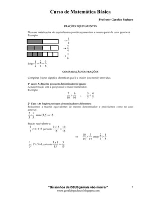 Curso de Matemática Básica
Professor Geraldo Pacheco
“Os sonhos de DEUS jamais vão morrer”
www.geraldopacheco.blogspot.com
7
FRAÇÕES EQUIVALENTES
Duas ou mais frações são equivalentes quando representam a mesma parte de uma grandeza
Exemplo:
1
2
→
2
4
→
3
6
→
Logo
1 2 3
2 4 6
= =
COMPARAÇÃO DE FRAÇÕES
Comparar frações significa identificar qual é a maior (ou menor) entre elas.
1º caso : As frações possuem denominadores iguais:
A maior fração será a que possuir o maior numerador.
Exemplo:
7 6 3 4
10 10 7 7
,> <
2º Caso : As frações possuem denominadores diferentes:
Reduzimos a frações equivalentes de mesmo denominador e procedemos como no caso
anterior.
2 1
(3,5) 15
3 5
e mmc =
Fração equivalente a:
2
3
; 15 : 3 =5 portanto
2 5 10
15 15
x
=
⇒
10 3
15 15
> então
2 1
3 5
>
1
5
; 15 : 5 =3 portanto
3 1 3
15 15
x
=
 
