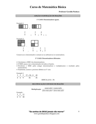 Curso de Matemática Básica
Professor Geraldo Pacheco
“Os sonhos de DEUS jamais vão morrer”
www.geraldopacheco.blogspot.com
8
ADIÇÃO E SUBTRAÇÃO DE FRAÇÕES
1º CASO: Denominadores iguais.
Exemplo 1:
+
4
2
+ 4
2
= 4
4
= 1
Exemplo 2:
-
4
3
- 4
1
= 4
2
= 2
1
Conserva-se o denominador e somam-se ou subtraem-se os numeradores.
2º CASO: Denominadores diferentes.
• Calculamos o MMC dos denominadores;
• O MMC passa a ser o denominador de todas as frações;
• Dividimos o MMC pelos antigos denominadores e multiplicamos o resultado pelos
numeradores;
• Finalmente, usamos o processo idêntico ao 1º caso.
Exemplo 1:
36
49
36
83027
9
2
6
5
4
3
=
−+
=−+
36)9,6,4( =MMC
MULTIPLICAÇÃO E DIVISÃO DE FRAÇÕES
Multiplicação:
min min
numerador numerador
deno ador deno ador
×
×
Exemplo :
48
15
8
3
6
5
=×
 
