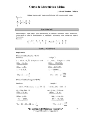 Curso de Matemática Básica
Professor Geraldo Pacheco
“Os sonhos de DEUS jamais vão morrer”
www.geraldopacheco.blogspot.com
9
Divisão: Repete-se a 1ª fração e multiplica-se pelo o inverso da 2ª fração.
Exemplo:
6
5
18
15
2
3
9
5
3
2
9
5
==×=
NÚMERO MISTO
Multiplica-se a parte inteira pelo denominador e soma-se o resultado com o numerador,
conservando o valor do denominador, na realidade é a soma da parte inteira com a parte
fracionária.
Exemplo:
2 3 7 2 21 2 23 2 21 2 23
7 :7
3 3 3 3 3 3 2 3
Pois
× + +
= = = → + = + =
DÍZIMAS PERIÓDICAS
Regra Oficial
Dízima Periódica Simples = D.P.S
Exemplo 1 Exemplo 2
x = 0,2626... = 0,26
−−
Multiplica-se x100 x = 1,563563... Multiplica-se x1000
100x 26,26...= 1000x 1563,563...=
100 26,26...
0,2626...
x
x
=
− = −
1000 1653,653...
1,563563...
x
x
=
− = −
26
99 26
99
x x= → = 999x = 1652 →
1652
999
x =
Dízima Periódica Composta = D.P.C
Exemplo 1 Exemplo 2
x = 0,2666...DPC Transformar em uma DPS x10 x = 1,35656... DPC →DPS x10
10x = 2,666...DPS x10 10x = 13,5656… DPS x100
100x 26,66...= 1000 1356,56...x =
100 26,66...
10 2,666...
x
x
=
− = −
1000 1356,56...
10 13,5656...
x
x
=
− = −
4
90 24 45 12
15
x x x= → = → =
1343
990 1343
990
x = →
 