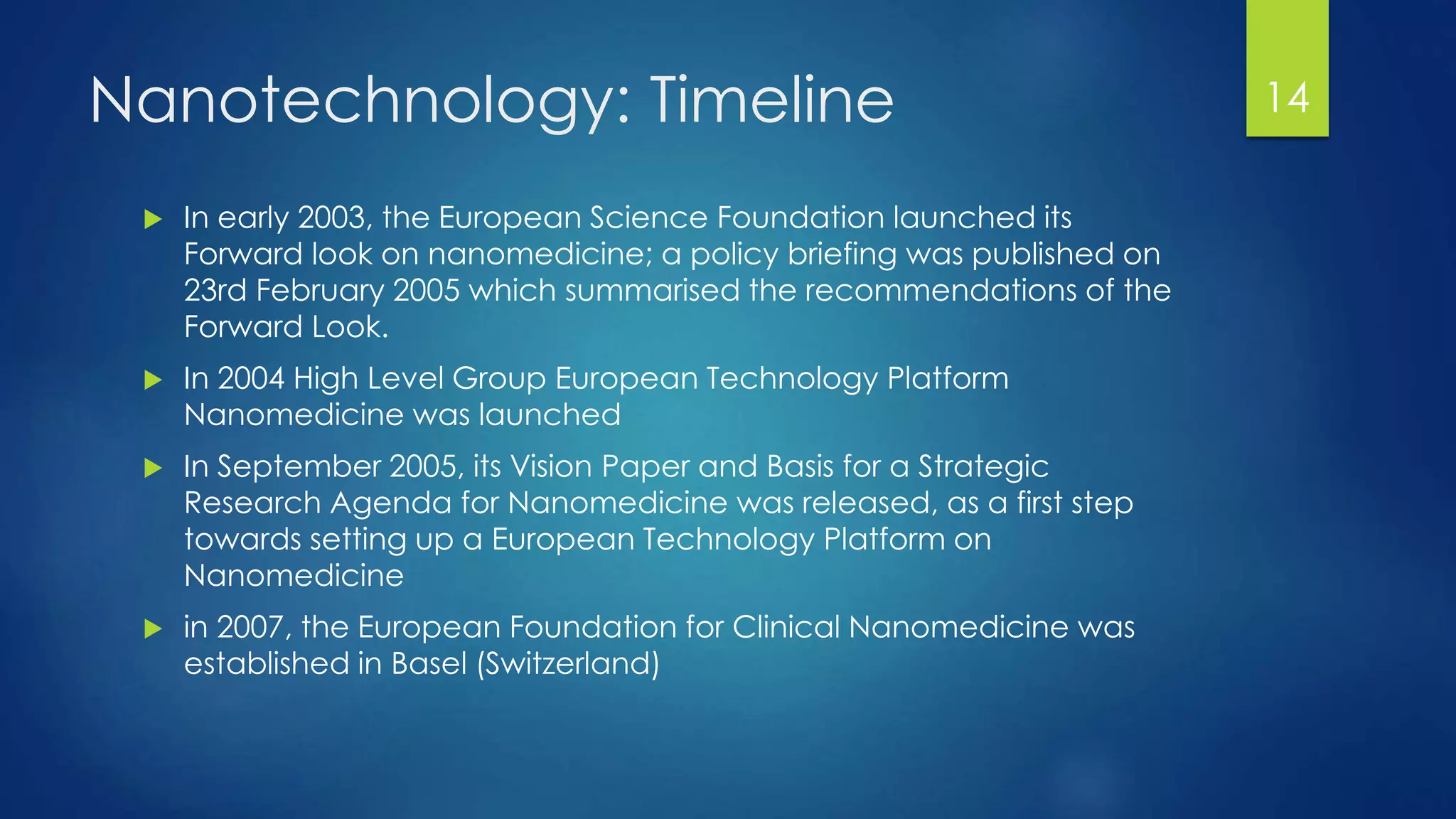 Nanotechnology: Timeline
 In early 2003, the European Science Foundation launched its
Forward look on nanomedicine; a policy briefing was published on
23rd February 2005 which summarised the recommendations of the
Forward Look.
 In 2004 High Level Group European Technology Platform
Nanomedicine was launched
 In September 2005, its Vision Paper and Basis for a Strategic
Research Agenda for Nanomedicine was released, as a first step
towards setting up a European Technology Platform on
Nanomedicine
 in 2007, the European Foundation for Clinical Nanomedicine was
established in Basel (Switzerland)
14
 