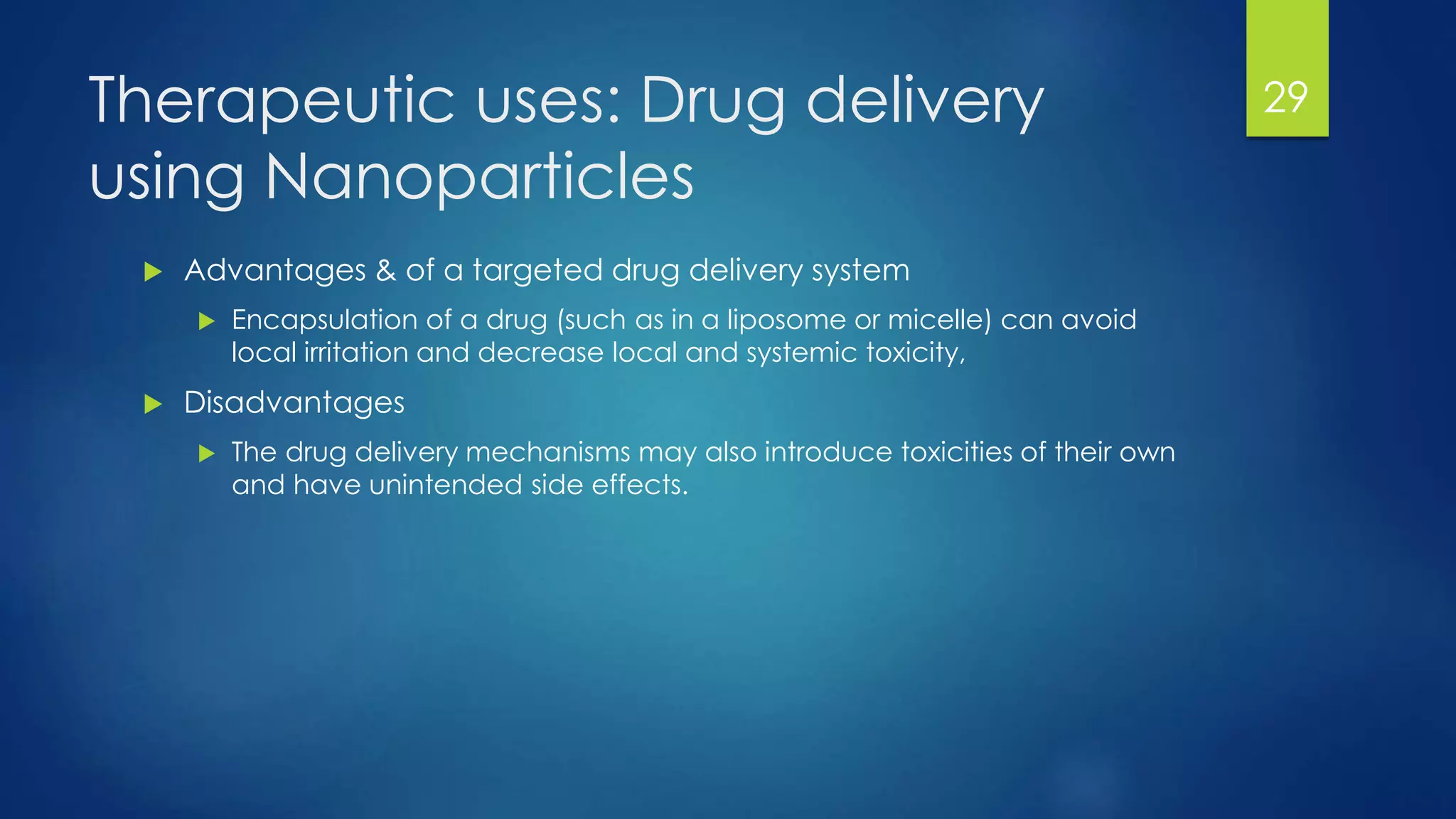 Therapeutic uses: Drug delivery
using Nanoparticles
 Advantages & of a targeted drug delivery system
 Encapsulation of a drug (such as in a liposome or micelle) can avoid
local irritation and decrease local and systemic toxicity,
 Disadvantages
 The drug delivery mechanisms may also introduce toxicities of their own
and have unintended side effects.
29
 