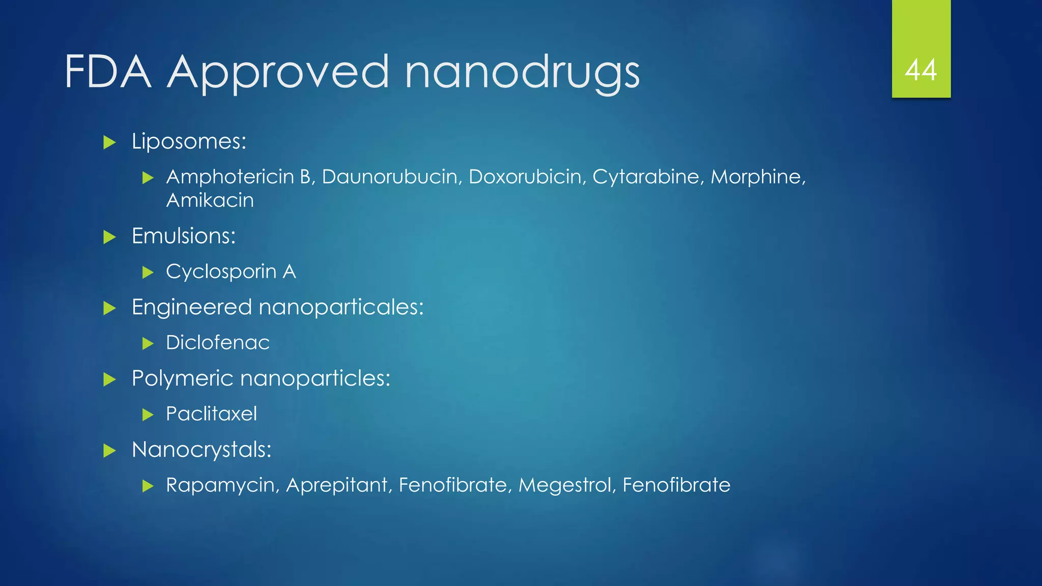 FDA Approved nanodrugs
 Liposomes:
 Amphotericin B, Daunorubucin, Doxorubicin, Cytarabine, Morphine,
Amikacin
 Emulsions:
 Cyclosporin A
 Engineered nanoparticales:
 Diclofenac
 Polymeric nanoparticles:
 Paclitaxel
 Nanocrystals:
 Rapamycin, Aprepitant, Fenofibrate, Megestrol, Fenofibrate
44
 