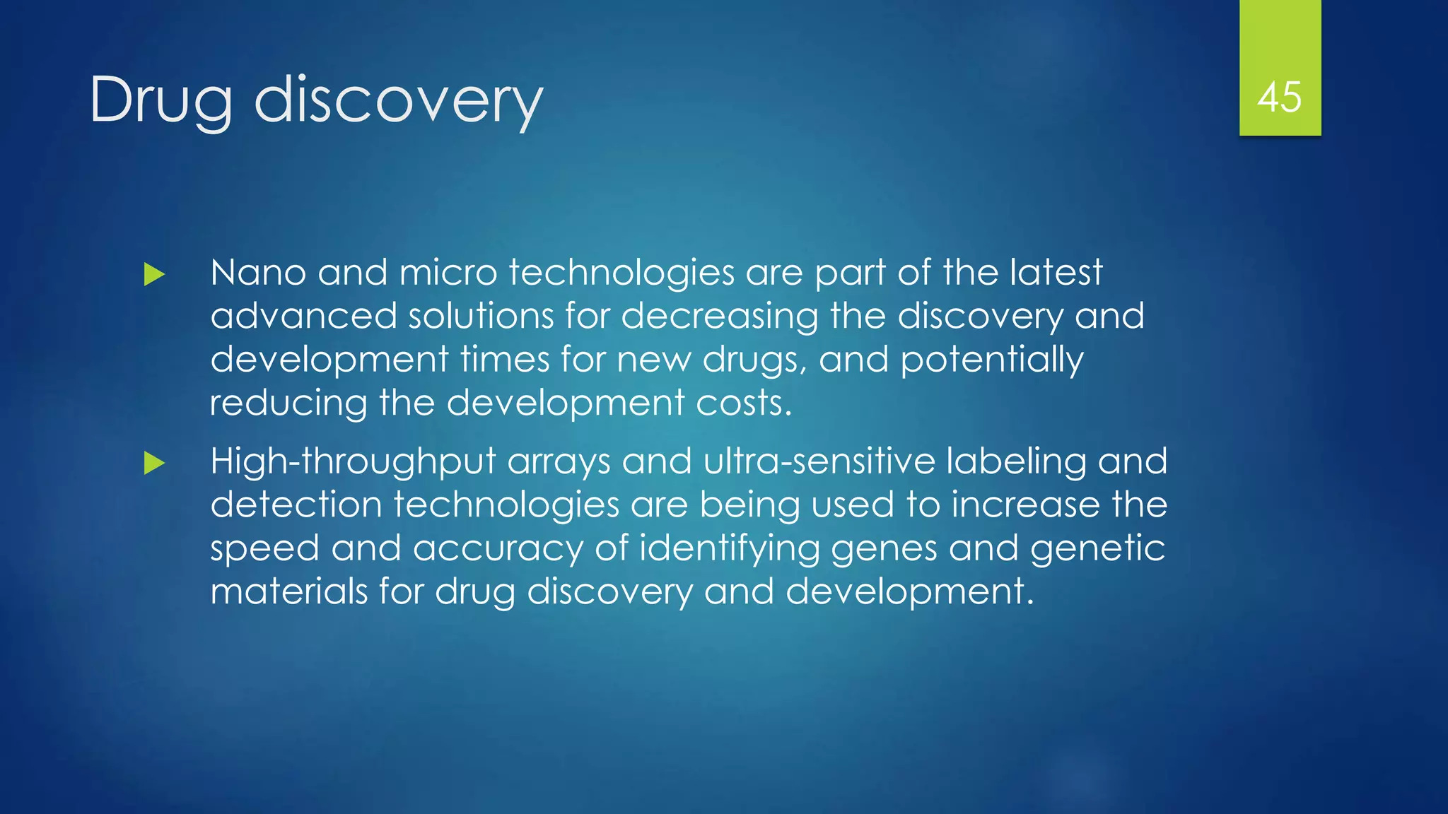Drug discovery
 Nano and micro technologies are part of the latest
advanced solutions for decreasing the discovery and
development times for new drugs, and potentially
reducing the development costs.
 High-throughput arrays and ultra-sensitive labeling and
detection technologies are being used to increase the
speed and accuracy of identifying genes and genetic
materials for drug discovery and development.
45
 