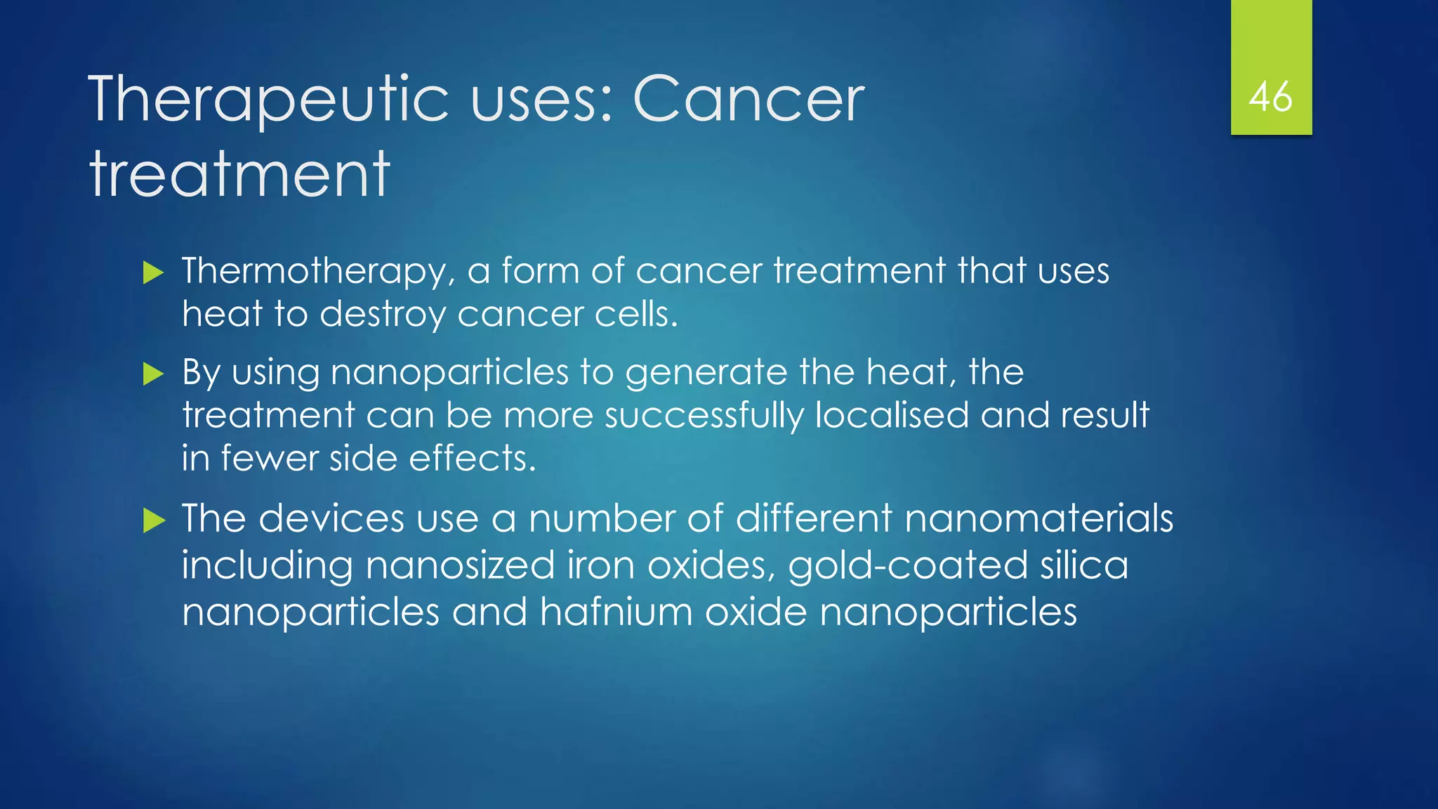 Therapeutic uses: Cancer
treatment
 Thermotherapy, a form of cancer treatment that uses
heat to destroy cancer cells.
 By using nanoparticles to generate the heat, the
treatment can be more successfully localised and result
in fewer side effects.
 The devices use a number of different nanomaterials
including nanosized iron oxides, gold-coated silica
nanoparticles and hafnium oxide nanoparticles
46
 