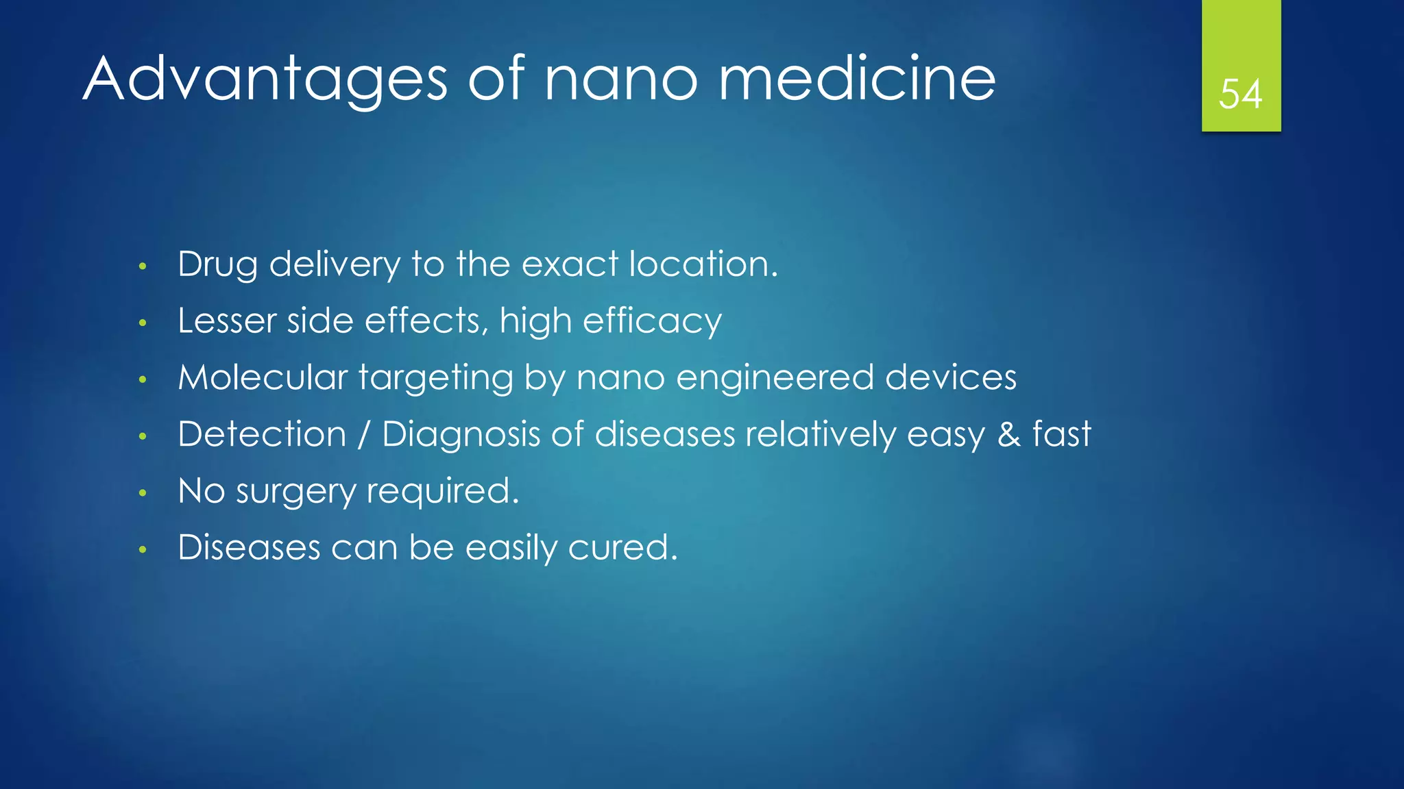 Advantages of nano medicine
• Drug delivery to the exact location.
• Lesser side effects, high efficacy
• Molecular targeting by nano engineered devices
• Detection / Diagnosis of diseases relatively easy & fast
• No surgery required.
• Diseases can be easily cured.
54
 