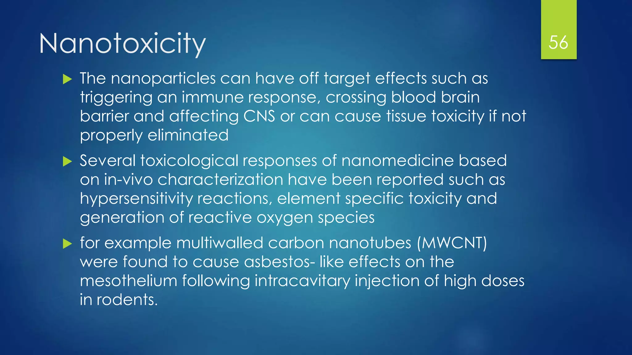 Nanotoxicity
 The nanoparticles can have off target effects such as
triggering an immune response, crossing blood brain
barrier and affecting CNS or can cause tissue toxicity if not
properly eliminated
 Several toxicological responses of nanomedicine based
on in-vivo characterization have been reported such as
hypersensitivity reactions, element specific toxicity and
generation of reactive oxygen species
 for example multiwalled carbon nanotubes (MWCNT)
were found to cause asbestos- like effects on the
mesothelium following intracavitary injection of high doses
in rodents.
56
 