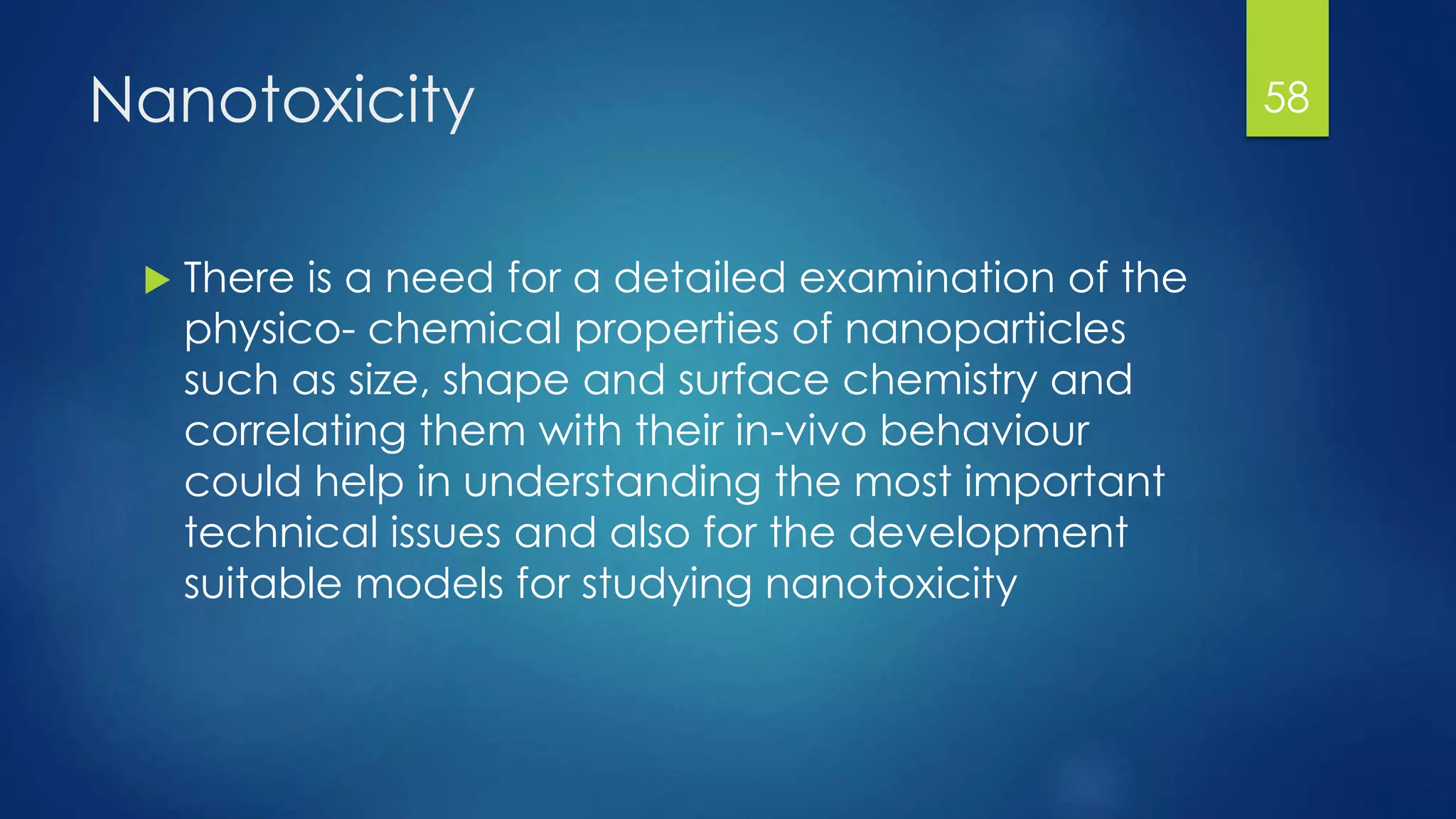 Nanotoxicity
 There is a need for a detailed examination of the
physico- chemical properties of nanoparticles
such as size, shape and surface chemistry and
correlating them with their in-vivo behaviour
could help in understanding the most important
technical issues and also for the development
suitable models for studying nanotoxicity
58
 