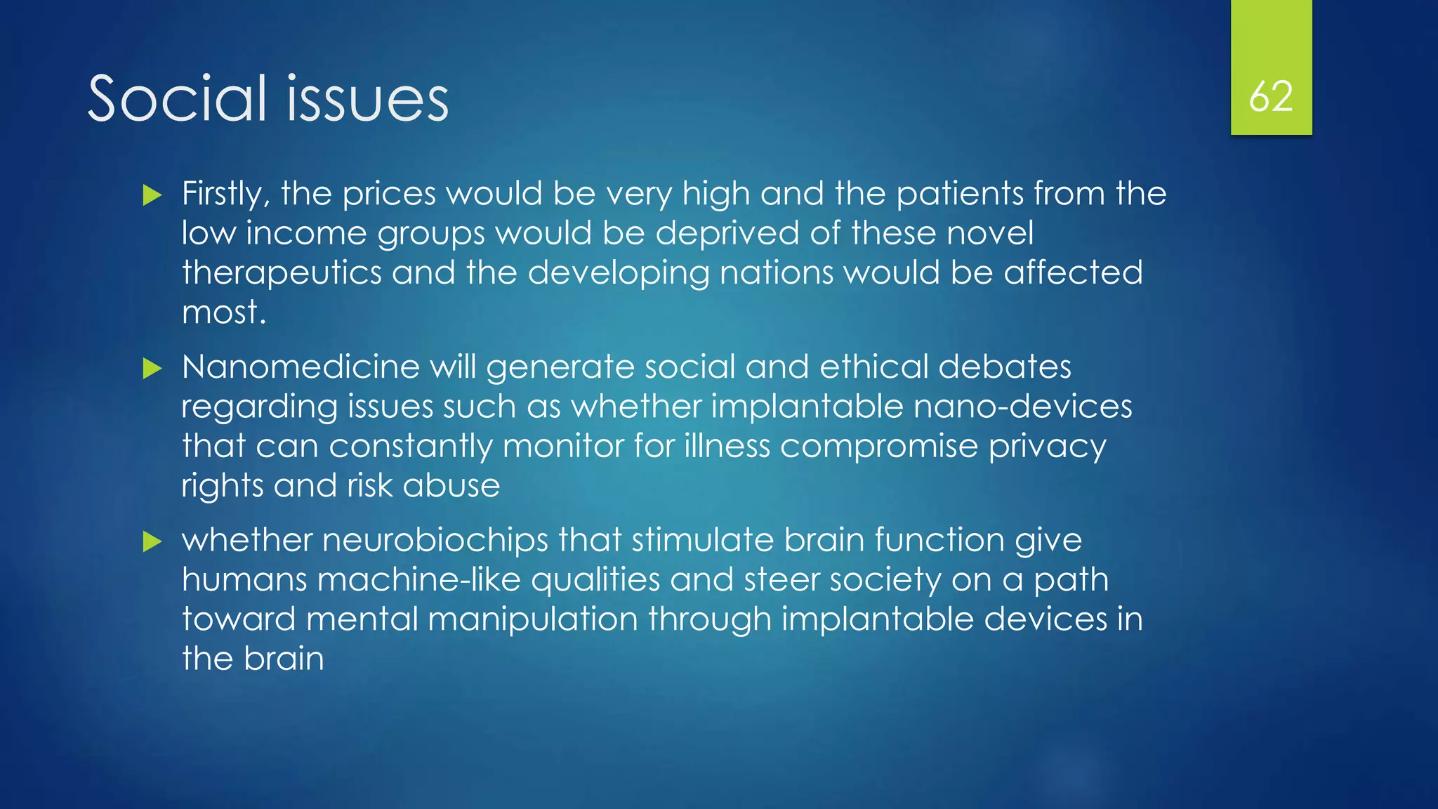 Social issues
 Firstly, the prices would be very high and the patients from the
low income groups would be deprived of these novel
therapeutics and the developing nations would be affected
most.
 Nanomedicine will generate social and ethical debates
regarding issues such as whether implantable nano-devices
that can constantly monitor for illness compromise privacy
rights and risk abuse
 whether neurobiochips that stimulate brain function give
humans machine-like qualities and steer society on a path
toward mental manipulation through implantable devices in
the brain
62
 