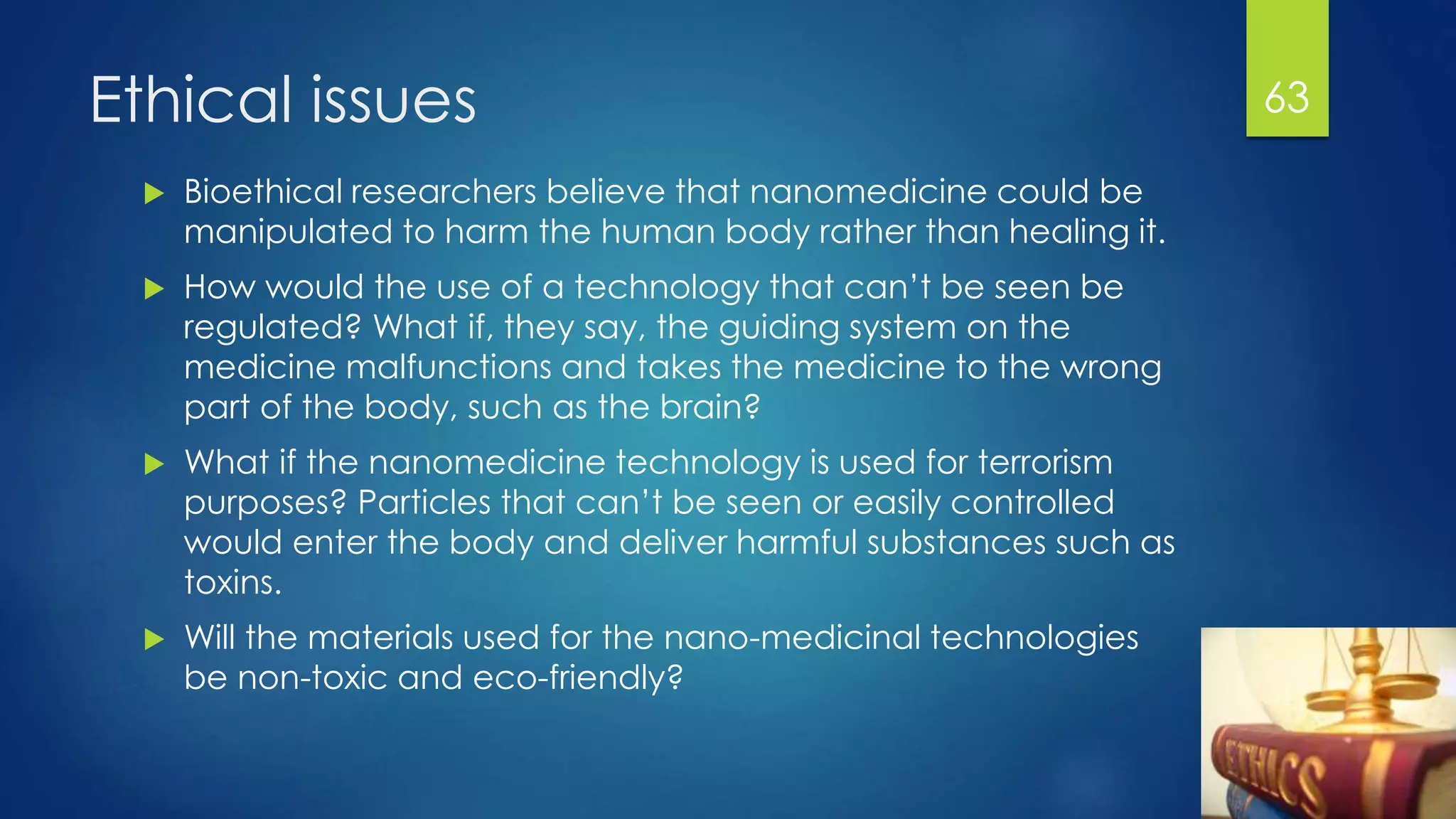 Ethical issues
 Bioethical researchers believe that nanomedicine could be
manipulated to harm the human body rather than healing it.
 How would the use of a technology that can’t be seen be
regulated? What if, they say, the guiding system on the
medicine malfunctions and takes the medicine to the wrong
part of the body, such as the brain?
 What if the nanomedicine technology is used for terrorism
purposes? Particles that can’t be seen or easily controlled
would enter the body and deliver harmful substances such as
toxins.
 Will the materials used for the nano-medicinal technologies
be non-toxic and eco-friendly?
63
 