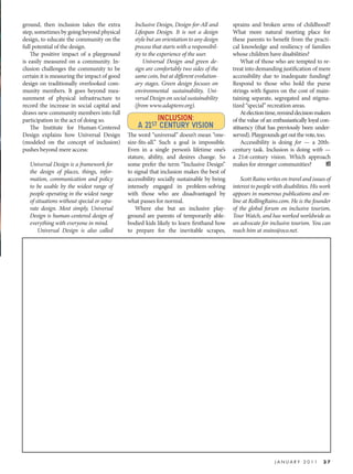 ground, then inclusion takes the extra          Inclusive Design, Design-for-All and       sprains and broken arms of childhood?
step, sometimes by going beyond physical        Lifespan Design. It is not a design        What more natural meeting place for
design, to educate the community on the         style but an orientation to any design     these parents to benefit from the practi-
full potential of the design.                   process that starts with a responsibil-    cal knowledge and resiliency of families
    The positive impact of a playground         ity to the experience of the user.         whose children have disabilities?
is easily measured on a community. In-              Universal Design and green de-             What of those who are tempted to re-
clusion challenges the community to be          sign are comfortably two sides of the      treat into demanding justification of mere
certain it is measuring the impact of good      same coin, but at different evolution-     accessibility due to inadequate funding?
design on traditionally overlooked com-         ary stages. Green design focuses on        Respond to those who hold the purse
munity members. It goes beyond mea-             environmental sustainability, Uni-         strings with figures on the cost of main-
surement of physical infrastructure to          versal Design on social sustainability     taining separate, segregated and stigma-
record the increase in social capital and       (from www.adaptenv.org).                   tized “special” recreation areas.
draws new community members into full                                                          At election time, remind decision makers
participation in the act of doing so.                  INCLUSION:                          of the value of an enthusiastically loyal con-
    The Institute for Human-Centered             A 21ST CENTURY VISION                     stituency (that has previously been under-
Design explains how Universal Design         The word “universal” doesn’t mean “one-       served). Playgrounds get out the vote, too.
(modeled on the concept of inclusion)        size-fits-all.” Such a goal is impossible.        Accessibility is doing for — a 20th-
pushes beyond mere access:                   Even in a single person’s lifetime one’s      century task. Inclusion is doing with —
                                             stature, ability, and desires change. So      a 21st-century vision. Which approach
   Universal Design is a framework for       some prefer the term “Inclusive Design”       makes for stronger communities?
   the design of places, things, infor-      to signal that inclusion makes the best of
   mation, communication and policy          accessibility socially sustainable by being       Scott Rains writes on travel and issues of
   to be usable by the widest range of       intensely engaged in problem-solving          interest to people with disabilities. His work
   people operating in the widest range      with those who are disadvantaged by           appears in numerous publications and on-
   of situations without special or sepa-    what passes for normal.                       line at RollingRains.com. He is the founder
   rate design. Most simply, Universal           Where else but an inclusive play-         of the global forum on inclusive tourism,
   Design is human-centered design of        ground are parents of temporarily able-       Tour Watch, and has worked worldwide as
   everything with everyone in mind.         bodied kids likely to learn firsthand how     an advocate for inclusive tourism. You can
       Universal Design is also called       to prepare for the inevitable scrapes,        reach him at srains@oco.net.




                                                                                                              JANUARY 2011           37
 
