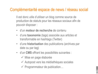 Complémentarité espace de news / réseau social
   Il est donc utile d’utiliser un blog comme source de
   production de statuts pour les réseaux sociaux afin de
   pouvoir disposer :
   •  d’un moteur de recherche de contenu
   •  d’une taxonomie (tags) associée aux articles et
      transformable en hashtags (Twitter)
   •  d’une historisation des publications (archives par
      date ou par tag)
   •  d’un CMS offrant les possibilités suivantes :
         Mise en page élaborée
         Autopost vers les médiathèques sociales
         Programmateur de publication…
 