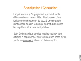 Socialisation / Conclusion
L'expérience et « l'engagement » priment sur la
diffusion de masse ou ciblée. Il faut passer d'une
logique de campagne et de buzz à une stratégie
relationnelle dans le temps qui permet d'influencer
l'écosystème lié à votre e-réputation.

Seth Godin explique que les medias sociaux sont
difficiles à appréhender pour les marques parce qu'ils
sont « un processus et non un évènement ».
 