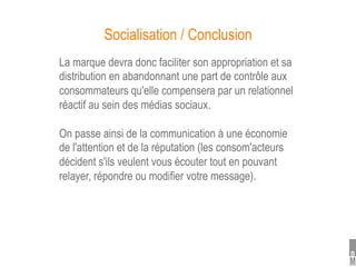 Socialisation / Conclusion
La marque devra donc faciliter son appropriation et sa
distribution en abandonnant une part de contrôle aux
consommateurs qu'elle compensera par un relationnel
réactif au sein des médias sociaux.

On passe ainsi de la communication à une économie
de l'attention et de la réputation (les consom'acteurs
décident s'ils veulent vous écouter tout en pouvant
relayer, répondre ou modifier votre message).
 