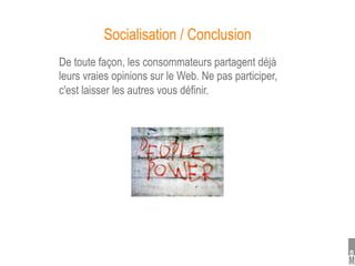 Socialisation / Conclusion
De toute façon, les consommateurs partagent déjà
leurs vraies opinions sur le Web. Ne pas participer,
c'est laisser les autres vous définir.
 