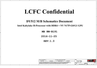 A
A
B
B
C
C
D
D
E
E
1 1
2 2
3 3
4 4
Intel Kabylake H-Processor with DDR4 + NV N17P-G0/G1 GPU
DY512 M/B Schematics Document
2016-11-25
REV:1.0
LCFC Confidential
MB NM-B191
Size Document Number Rev
Date: Sheet o f
Security Classification LC Future Center Secret Data
THIS SHEET OF ENGINEERING DRAWING IS THE PROPRIETARY PROPERTY OF LC FUTURE CENTER. AND CONTAINS CONFIDENTIAL
AND TRADE SECRET INFORMATION. THIS SHEET MAY NOT BE TRANSFERED FROM THE CUSTODY OF THE COMPETENT DIVISION OF R&D
DEPARTMENT EXCEPT AS AUTHORIZED BY LC FUTURE CENTER NEITHER THIS SHEET NOR THE INFORMATION IT CONTAINS
MAY BE USED BY OR DISCLOSED TO ANY THIRD PARTY WITHOUT PRIOR WRITTEN CONSENT OF LC FUTURE CENTER.
Issued Date Deciphered Date
Title
DY512 1.0
Cover Page
Custom
1 75
Friday, November 25, 2016
2015/02/26 2016/02/26
Size Document Number Rev
Date: Sheet o f
Security Classification LC Future Center Secret Data
THIS SHEET OF ENGINEERING DRAWING IS THE PROPRIETARY PROPERTY OF LC FUTURE CENTER. AND CONTAINS CONFIDENTIAL
AND TRADE SECRET INFORMATION. THIS SHEET MAY NOT BE TRANSFERED FROM THE CUSTODY OF THE COMPETENT DIVISION OF R&D
DEPARTMENT EXCEPT AS AUTHORIZED BY LC FUTURE CENTER NEITHER THIS SHEET NOR THE INFORMATION IT CONTAINS
MAY BE USED BY OR DISCLOSED TO ANY THIRD PARTY WITHOUT PRIOR WRITTEN CONSENT OF LC FUTURE CENTER.
Issued Date Deciphered Date
Title
DY512 1.0
Cover Page
Custom
1 75
Friday, November 25, 2016
2015/02/26 2016/02/26
Size Document Number Rev
Date: Sheet o f
Security Classification LC Future Center Secret Data
THIS SHEET OF ENGINEERING DRAWING IS THE PROPRIETARY PROPERTY OF LC FUTURE CENTER. AND CONTAINS CONFIDENTIAL
AND TRADE SECRET INFORMATION. THIS SHEET MAY NOT BE TRANSFERED FROM THE CUSTODY OF THE COMPETENT DIVISION OF R&D
DEPARTMENT EXCEPT AS AUTHORIZED BY LC FUTURE CENTER NEITHER THIS SHEET NOR THE INFORMATION IT CONTAINS
MAY BE USED BY OR DISCLOSED TO ANY THIRD PARTY WITHOUT PRIOR WRITTEN CONSENT OF LC FUTURE CENTER.
Issued Date Deciphered Date
Title
DY512 1.0
Cover Page
Custom
1 75
Friday, November 25, 2016
2015/02/26 2016/02/26
 