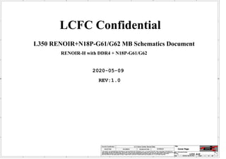 A
A
B
B
C
C
D
D
E
E
1 1
2 2
3 3
4 4
RENOIR-H with DDR4 + N18P-G61/G62
L350 RENOIR+N18P-G61/G62 MB Schematics Document
2020-05-09
REV:1.0
LCFC Confidential
Size Document Number Rev
Date: Sheet of
Security Classification LC Future Center Secret Data
THIS SHEET OF ENGINEERING DRAWING IS THE PROPRIETARY PROPERTY OF LC FUTURE CENTER. AND CONTAINS CONFIDENTIAL
AND TRADE SECRET INFORMATION. THIS SHEET MAY NOT BE TRANSFERED FROM THE CUSTODY OF THE COMPETENT DIVISION OF R&D
DEPARTMENT EXCEPT AS AUTHORIZED BY LC FUTURE CENTER NEITHER THIS SHEET NOR THE INFORMATION IT CONTAINS
MAY BE USED BY OR DISCLOSED TO ANY THIRD PARTY WITHOUT PRIOR WRITTEN CONSENT OF LC FUTURE CENTER.
Issued Date Deciphered Date
Title
L350 A+N 1.0
Cover Page
Custom
1 68
Saturday, May 09, 2020
2015/08/20 2018/09/20
Size Document Number Rev
Date: Sheet of
Security Classification LC Future Center Secret Data
THIS SHEET OF ENGINEERING DRAWING IS THE PROPRIETARY PROPERTY OF LC FUTURE CENTER. AND CONTAINS CONFIDENTIAL
AND TRADE SECRET INFORMATION. THIS SHEET MAY NOT BE TRANSFERED FROM THE CUSTODY OF THE COMPETENT DIVISION OF R&D
DEPARTMENT EXCEPT AS AUTHORIZED BY LC FUTURE CENTER NEITHER THIS SHEET NOR THE INFORMATION IT CONTAINS
MAY BE USED BY OR DISCLOSED TO ANY THIRD PARTY WITHOUT PRIOR WRITTEN CONSENT OF LC FUTURE CENTER.
Issued Date Deciphered Date
Title
L350 A+N 1.0
Cover Page
Custom
1 68
Saturday, May 09, 2020
2015/08/20 2018/09/20
Size Document Number Rev
Date: Sheet of
Security Classification LC Future Center Secret Data
THIS SHEET OF ENGINEERING DRAWING IS THE PROPRIETARY PROPERTY OF LC FUTURE CENTER. AND CONTAINS CONFIDENTIAL
AND TRADE SECRET INFORMATION. THIS SHEET MAY NOT BE TRANSFERED FROM THE CUSTODY OF THE COMPETENT DIVISION OF R&D
DEPARTMENT EXCEPT AS AUTHORIZED BY LC FUTURE CENTER NEITHER THIS SHEET NOR THE INFORMATION IT CONTAINS
MAY BE USED BY OR DISCLOSED TO ANY THIRD PARTY WITHOUT PRIOR WRITTEN CONSENT OF LC FUTURE CENTER.
Issued Date Deciphered Date
Title
L350 A+N 1.0
Cover Page
Custom
1 68
Saturday, May 09, 2020
2015/08/20 2018/09/20
 