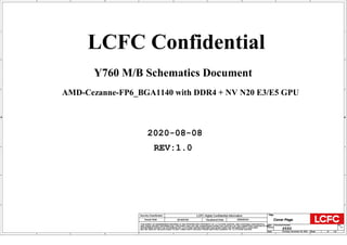 A
A
B
B
C
C
D
D
E
E
1 1
2 2
3 3
4 4
AMD-Cezanne-FP6_BGA1140 with DDR4 + NV N20 E3/E5 GPU
Y760 M/B Schematics Document
2020-08-08
REV:1.0
LCFC Confidential
Size Document Number Rev
Date: Sheet of
Security Classification LCFC Highly Confidential Information
THIS SHEET OF ENGINEERING DRAWING IS THE PROPRIETARY PROPERTY OF LC FUTURE CENTER. AND CONTAINS CONFIDENTIAL
AND TRADE SECRET INFORMATION. THIS SHEET MAY NOT BE TRANSFERED FROM THE CUSTODY OF THE COMPETENT DIVISION OF R&D
DEPARTMENT EXCEPT AS AUTHORIZED BY LC FUTURE CENTER NEITHER THIS SHEET NOR THE INFORMATION IT CONTAINS
MAY BE USED BY OR DISCLOSED TO ANY THIRD PARTY WITHOUT PRIOR WRITTEN CONSENT OF LC FUTURE CENTER.
Issued Date Deciphered Date
Title
Y550 1.0
Cover Page
Custom
1 110
Thursday, November 26, 2020
2019/07/02 2020/02/24
Size Document Number Rev
Date: Sheet of
Security Classification LCFC Highly Confidential Information
THIS SHEET OF ENGINEERING DRAWING IS THE PROPRIETARY PROPERTY OF LC FUTURE CENTER. AND CONTAINS CONFIDENTIAL
AND TRADE SECRET INFORMATION. THIS SHEET MAY NOT BE TRANSFERED FROM THE CUSTODY OF THE COMPETENT DIVISION OF R&D
DEPARTMENT EXCEPT AS AUTHORIZED BY LC FUTURE CENTER NEITHER THIS SHEET NOR THE INFORMATION IT CONTAINS
MAY BE USED BY OR DISCLOSED TO ANY THIRD PARTY WITHOUT PRIOR WRITTEN CONSENT OF LC FUTURE CENTER.
Issued Date Deciphered Date
Title
Y550 1.0
Cover Page
Custom
1 110
Thursday, November 26, 2020
2019/07/02 2020/02/24
Size Document Number Rev
Date: Sheet of
Security Classification LCFC Highly Confidential Information
THIS SHEET OF ENGINEERING DRAWING IS THE PROPRIETARY PROPERTY OF LC FUTURE CENTER. AND CONTAINS CONFIDENTIAL
AND TRADE SECRET INFORMATION. THIS SHEET MAY NOT BE TRANSFERED FROM THE CUSTODY OF THE COMPETENT DIVISION OF R&D
DEPARTMENT EXCEPT AS AUTHORIZED BY LC FUTURE CENTER NEITHER THIS SHEET NOR THE INFORMATION IT CONTAINS
MAY BE USED BY OR DISCLOSED TO ANY THIRD PARTY WITHOUT PRIOR WRITTEN CONSENT OF LC FUTURE CENTER.
Issued Date Deciphered Date
Title
Y550 1.0
Cover Page
Custom
1 110
Thursday, November 26, 2020
2019/07/02 2020/02/24
 