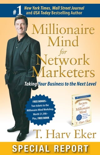 #1New York Times, Wall Street Journal
and USA Today Bestselling Author
SPECIAL REPORT
T. Harv EkerT. Harv Eker
Millionaire
Mind
for
Network
Marketers
Millionaire
Mind
for
Network
Marketers
FREE BONUS–
Two tickets to the
Millionaire Mind Workshop.
Worth $1,590–
Plus, FREE BOOK
Taking Your Business to the Next Level
 